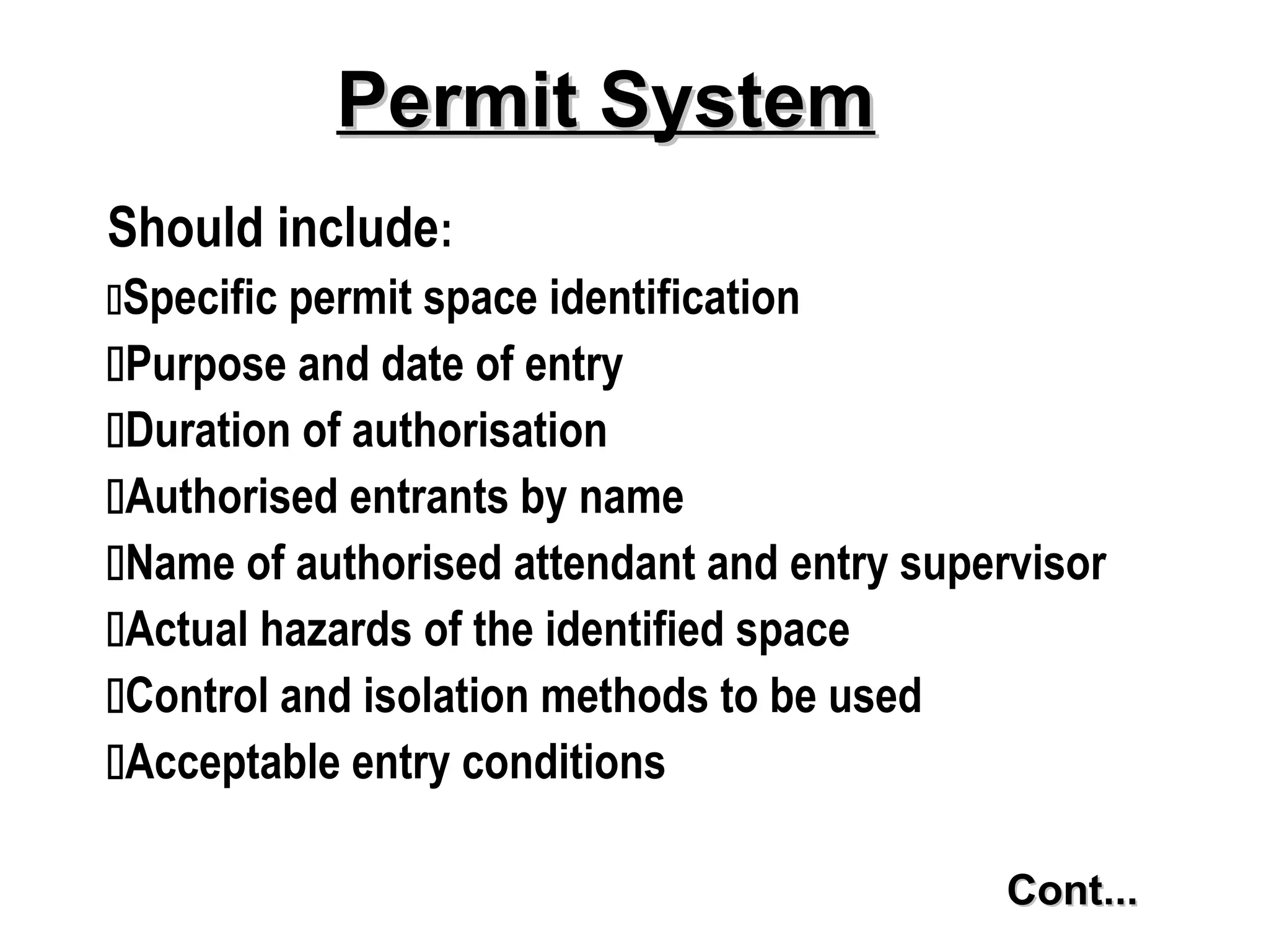 Should include:
Specific permit space identification
Purpose and date of entry
Duration of authorisation
Authorised entrants by name
Name of authorised attendant and entry supervisor
Actual hazards of the identified space
Control and isolation methods to be used
Acceptable entry conditions
Permit System
Permit System
Cont...
Cont...
 