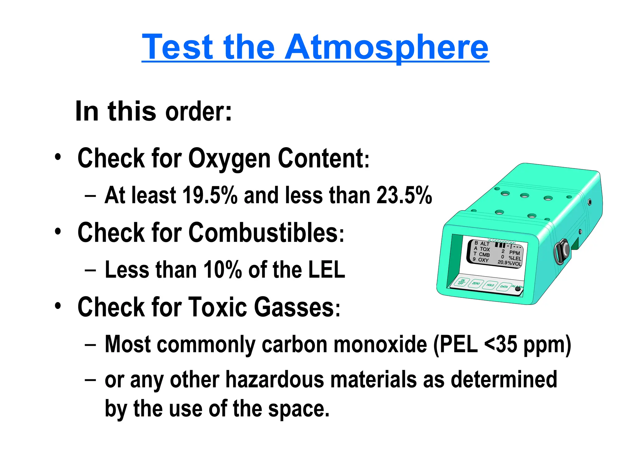 Test the Atmosphere
• Check for Oxygen Content:
– At least 19.5% and less than 23.5%
• Check for Combustibles:
– Less than 10% of the LEL
• Check for Toxic Gasses:
– Most commonly carbon monoxide (PEL <35 ppm)
– or any other hazardous materials as determined
by the use of the space.
In this order:
 