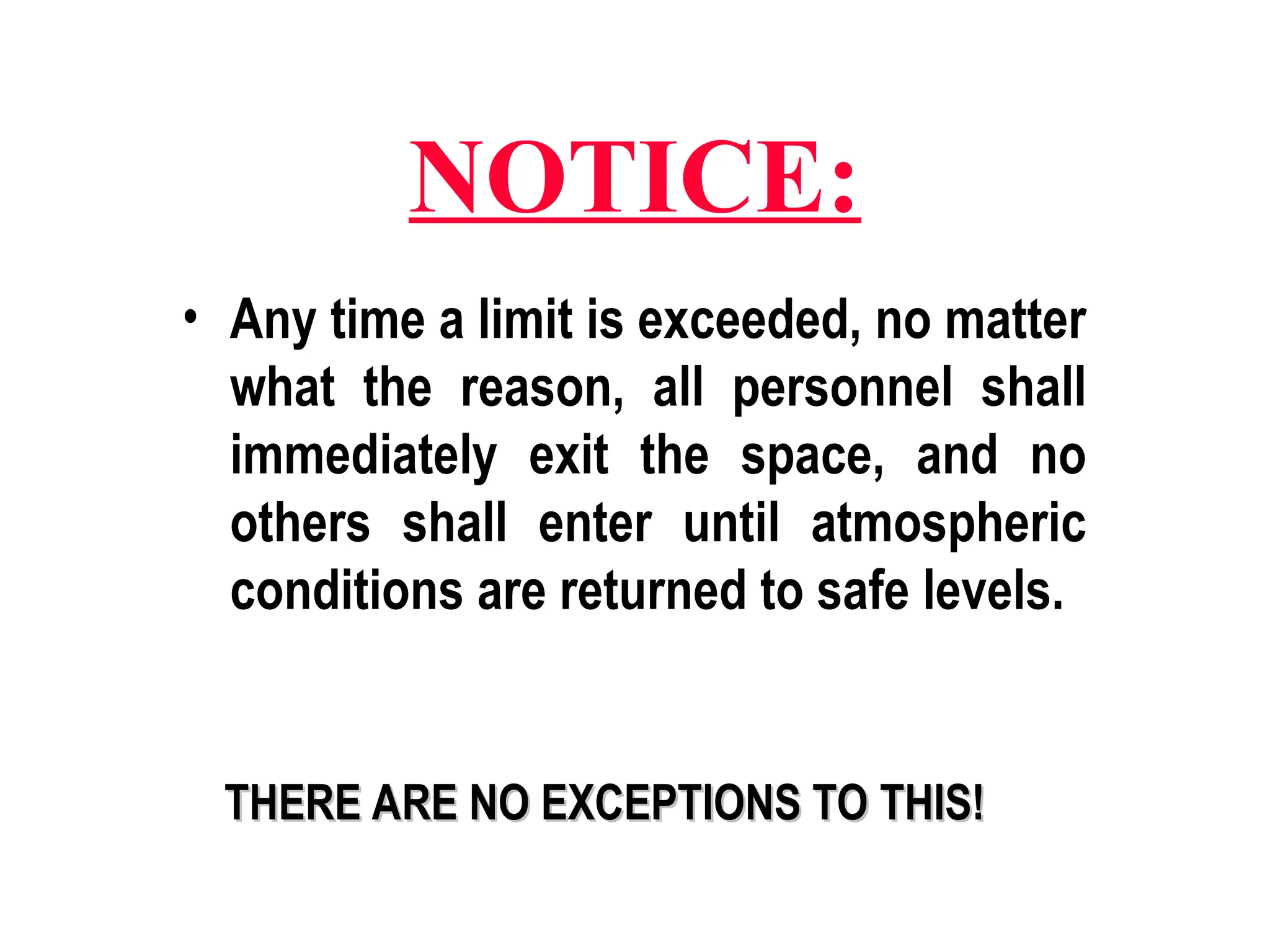 NOTICE:
• Any time a limit is exceeded, no matter
what the reason, all personnel shall
immediately exit the space, and no
others shall enter until atmospheric
conditions are returned to safe levels.
THERE ARE NO EXCEPTIONS TO THIS!
THERE ARE NO EXCEPTIONS TO THIS!
 