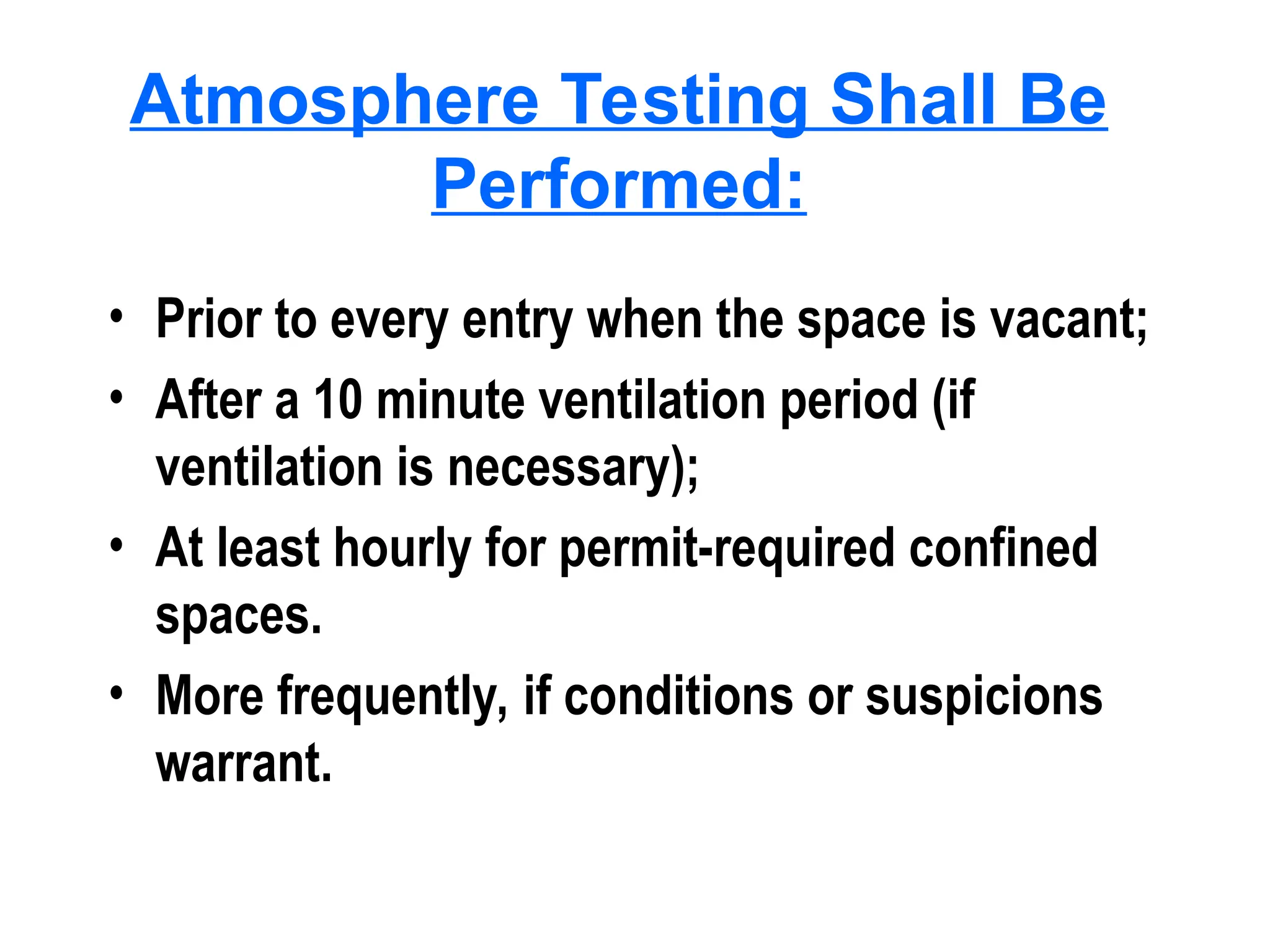 Atmosphere Testing Shall Be
Performed:
• Prior to every entry when the space is vacant;
• After a 10 minute ventilation period (if
ventilation is necessary);
• At least hourly for permit-required confined
spaces.
• More frequently, if conditions or suspicions
warrant.
 