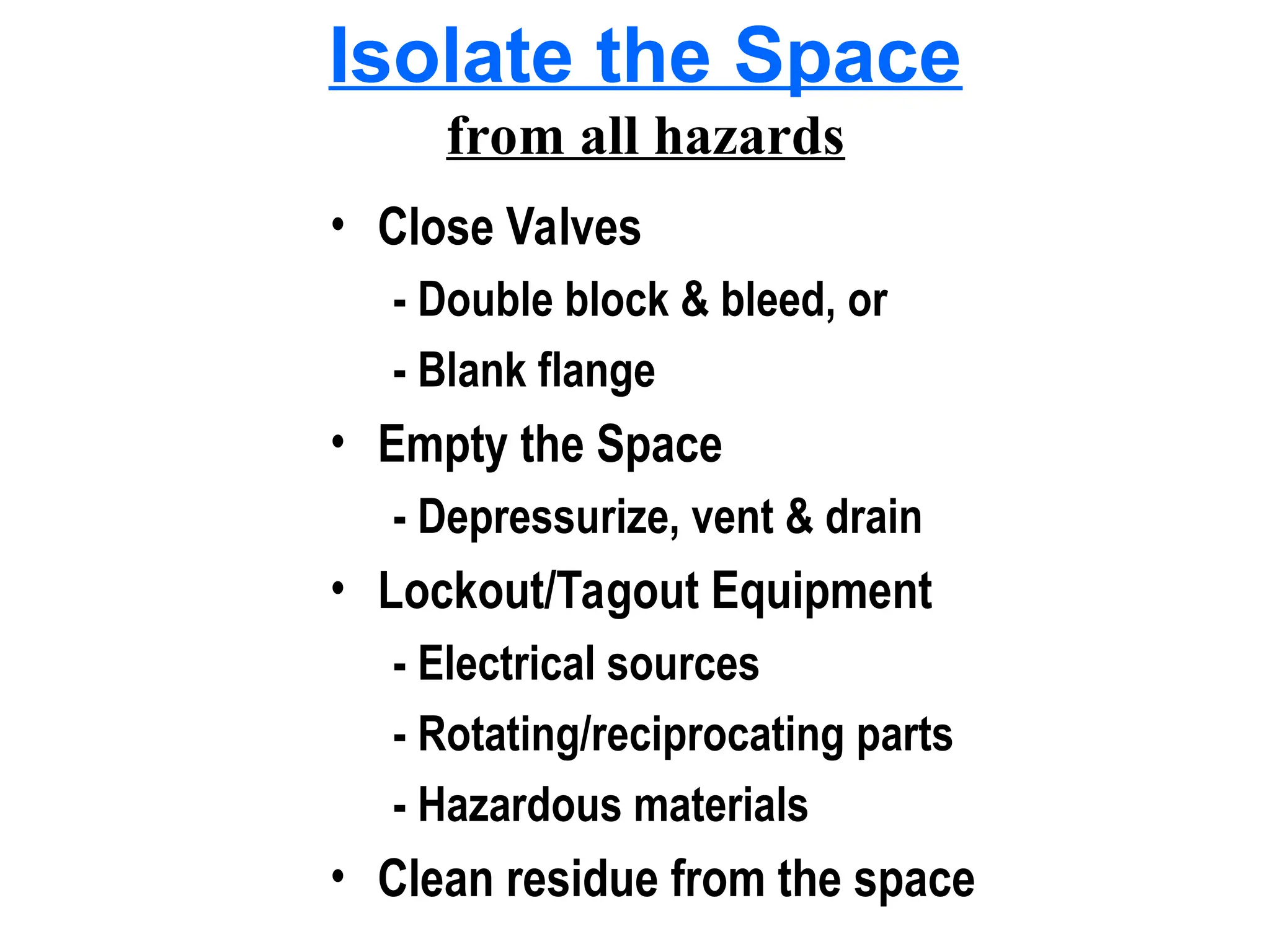 Isolate the Space
from all hazards
• Close Valves
- Double block & bleed, or
- Blank flange
• Empty the Space
- Depressurize, vent & drain
• Lockout/Tagout Equipment
- Electrical sources
- Rotating/reciprocating parts
- Hazardous materials
• Clean residue from the space
 