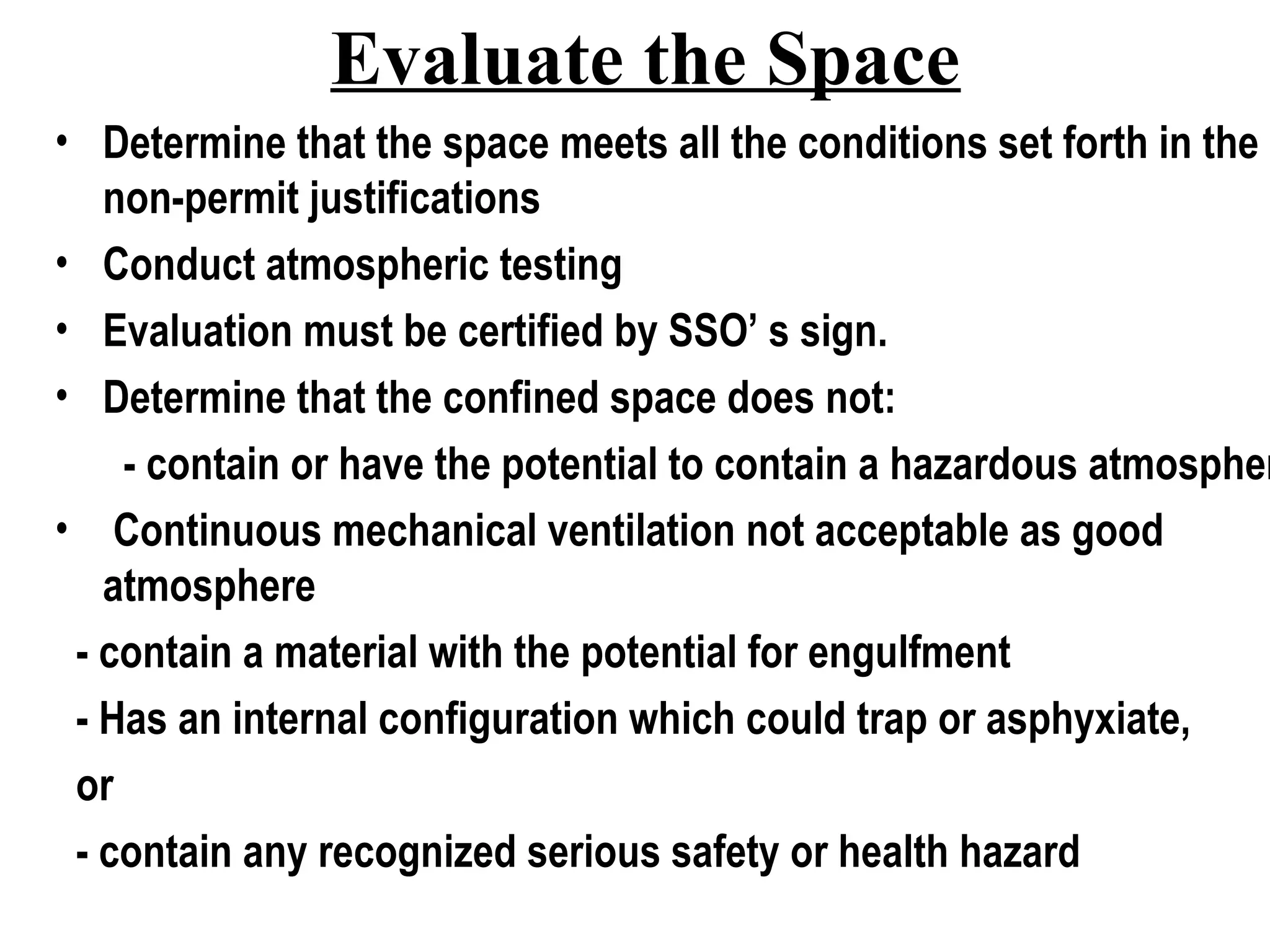 Evaluate the Space
• Determine that the space meets all the conditions set forth in the
non-permit justifications
• Conduct atmospheric testing
• Evaluation must be certified by SSO’ s sign.
• Determine that the confined space does not:
- contain or have the potential to contain a hazardous atmospher
• Continuous mechanical ventilation not acceptable as good
atmosphere
- contain a material with the potential for engulfment
- Has an internal configuration which could trap or asphyxiate,
or
- contain any recognized serious safety or health hazard
 