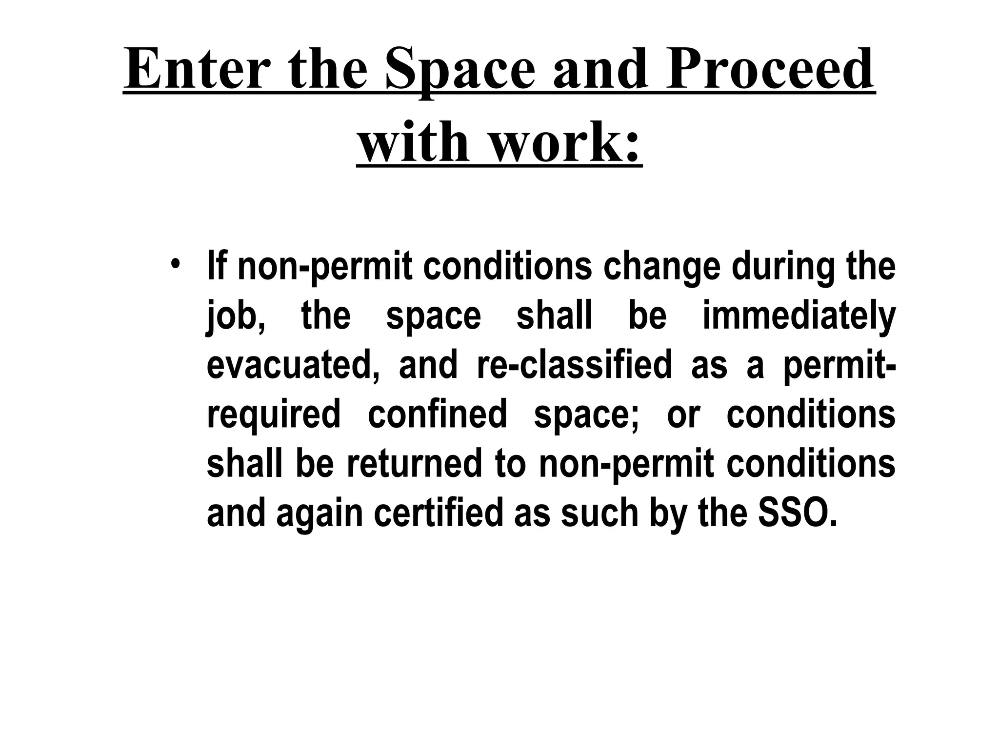 Enter the Space and Proceed
with work:
• If non-permit conditions change during the
job, the space shall be immediately
evacuated, and re-classified as a permit-
required confined space; or conditions
shall be returned to non-permit conditions
and again certified as such by the SSO.
 