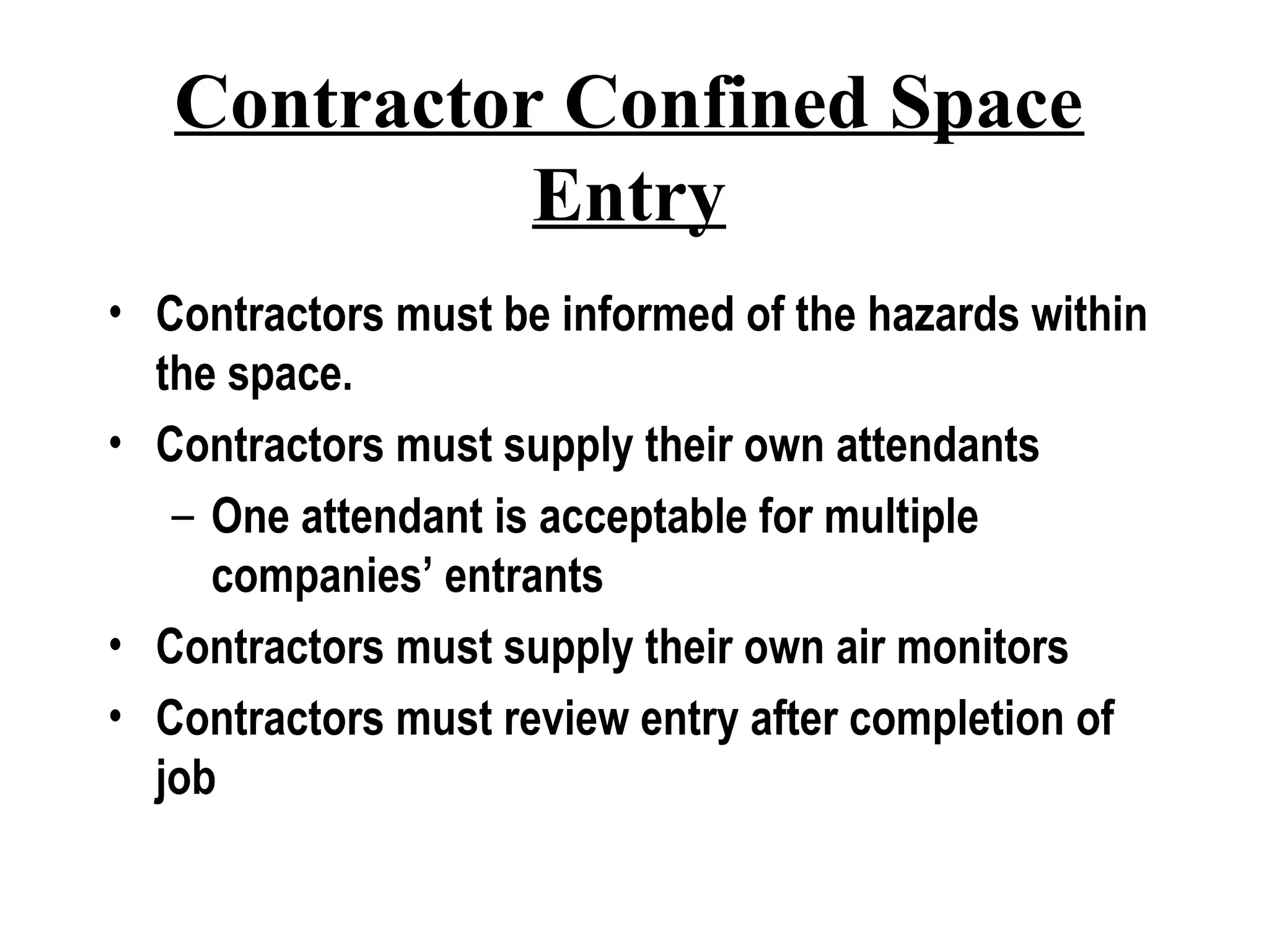 Contractor Confined Space
Entry
• Contractors must be informed of the hazards within
the space.
• Contractors must supply their own attendants
– One attendant is acceptable for multiple
companies’ entrants
• Contractors must supply their own air monitors
• Contractors must review entry after completion of
job
 
