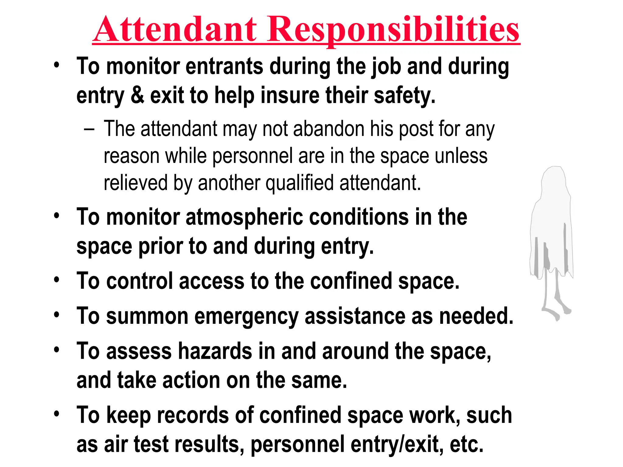 Attendant Responsibilities
• To monitor entrants during the job and during
entry & exit to help insure their safety.
– The attendant may not abandon his post for any
reason while personnel are in the space unless
relieved by another qualified attendant.
• To monitor atmospheric conditions in the
space prior to and during entry.
• To control access to the confined space.
• To summon emergency assistance as needed.
• To assess hazards in and around the space,
and take action on the same.
• To keep records of confined space work, such
as air test results, personnel entry/exit, etc.
 