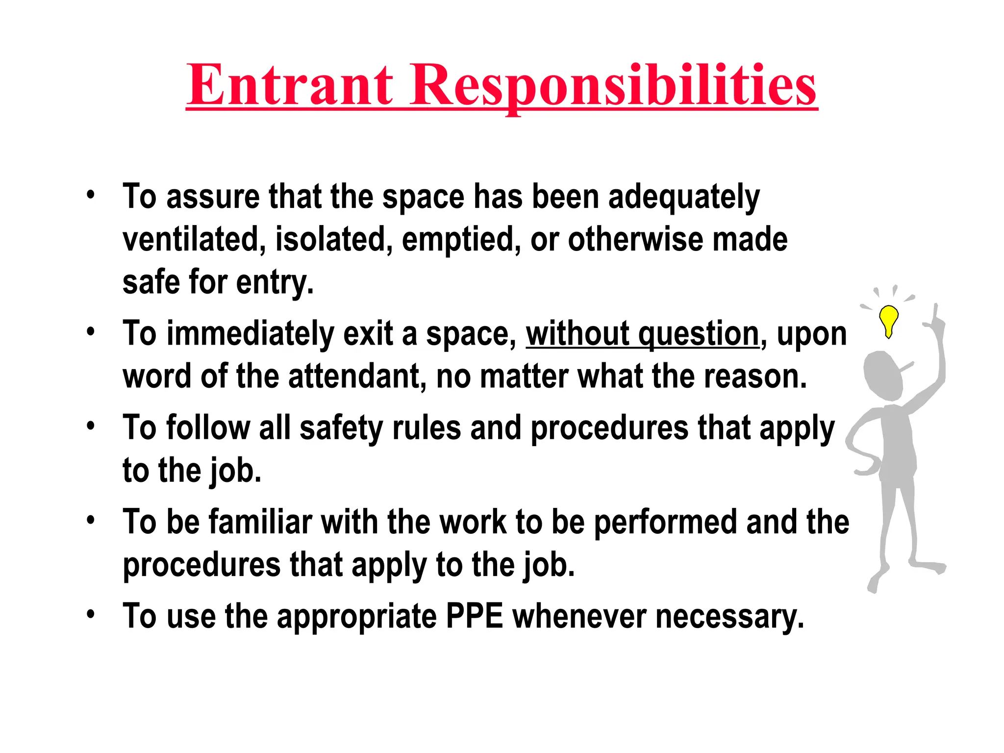 Entrant Responsibilities
• To assure that the space has been adequately
ventilated, isolated, emptied, or otherwise made
safe for entry.
• To immediately exit a space, without question, upon
word of the attendant, no matter what the reason.
• To follow all safety rules and procedures that apply
to the job.
• To be familiar with the work to be performed and the
procedures that apply to the job.
• To use the appropriate PPE whenever necessary.
 