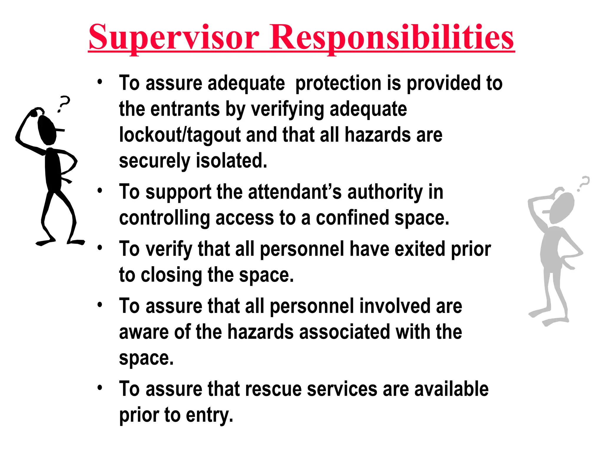 Supervisor Responsibilities
• To assure adequate protection is provided to
the entrants by verifying adequate
lockout/tagout and that all hazards are
securely isolated.
• To support the attendant’s authority in
controlling access to a confined space.
• To verify that all personnel have exited prior
to closing the space.
• To assure that all personnel involved are
aware of the hazards associated with the
space.
• To assure that rescue services are available
prior to entry.
 