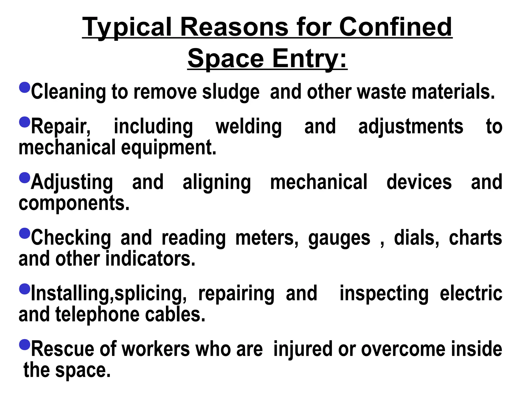 Typical Reasons for Confined
Space Entry:
Cleaning to remove sludge and other waste materials.
Repair, including welding and adjustments to
mechanical equipment.
Adjusting and aligning mechanical devices and
components.
Checking and reading meters, gauges , dials, charts
and other indicators.
Installing,splicing, repairing and inspecting electric
and telephone cables.
Rescue of workers who are injured or overcome inside
the space.
 