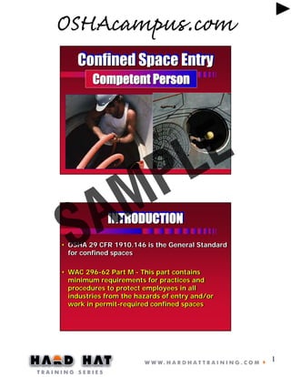 OSHAcampus.com
Confined Space Entry
Competent Person

E
L
P
M

A
S

INTRODUCTION
INTRODUCTION

• OSHA 29 CFR 1910.146 is the General Standard
• OSHA 29 CFR 1910.146 is the General Standard
for confined spaces
for confined spaces
• WAC 296-62 Part M - This part contains
• WAC 296-62 Part M - This part contains
minimum requirements for practices and
minimum requirements for practices and
procedures to protect employees in all
procedures to protect employees in all
industries from the hazards of entry and/or
industries from the hazards of entry and/or
work in permit-required confined spaces
work in permit-required confined spaces

1

 