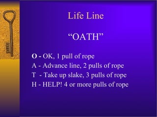 Life Line “OATH” O -  OK, 1 pull of rope A - Advance line, 2 pulls of rope T  - Take up slake, 3 pulls of rope H - HELP! 4 or more pulls of rope 