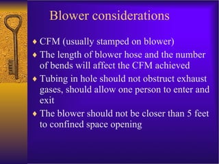 Blower considerations CFM (usually stamped on blower) The length of blower hose and the number of bends will affect the CFM achieved Tubing in hole should not obstruct exhaust gases, should allow one person to enter and exit The blower should not be closer than 5 feet to confined space opening 