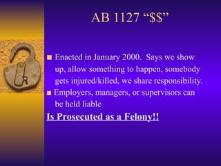 AB 1127 “$$” ■   Enacted in January 2000.  Says we show up, allow something to happen, somebody gets injured/killed, we share responsibility. ■  Employers, managers, or supervisors can be held liable Is Prosecuted as a Felony!! 