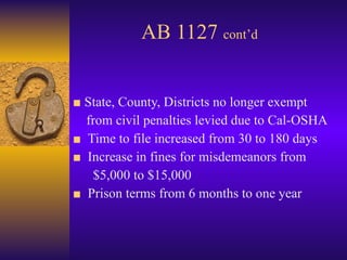 AB 1127  cont’d ■  State, County, Districts no longer exempt  from civil penalties levied due to Cal-OSHA ■  Time to file increased from 30 to 180 days ■  Increase in fines for misdemeanors from $5,000 to $15,000 ■   Prison terms from 6 months to one year 