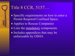 Title 8 CCR, 5157… Specific requirements on how to enter a Permit Required Confined Space. Applies to Rescue Companies Lists the  mandatory  components Includes appendices that may be enforceable by OSHA 