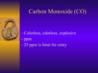 Carbon Monoxide (CO) Colorless, odorless, explosive ppm  25 ppm is limit for entry 