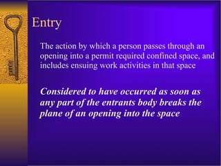 Entry The action by which a person passes through an opening into a permit required confined space, and includes ensuing work activities in that space Considered to have occurred as soon as any part of the entrants body breaks the plane of an opening into the space 