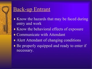 Back-up Entrant Know the hazards that may be faced during entry and work  Know the behavioral effects of exposure Communicate with Attendant Alert Attendant of changing conditions Be properly equipped and ready to enter if necessary. 