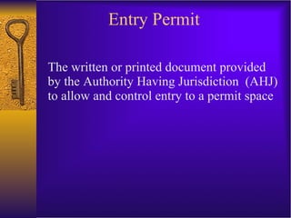 Entry Permit The written or printed document provided by the Authority Having Jurisdiction  (AHJ) to allow and control entry to a permit space 