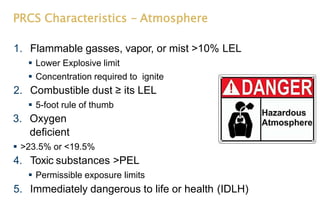 PRCS Characteristics - Atmosphere
1. Flammable gasses, vapor, or mist >10% LEL
 Lower Explosive limit
 Concentration required to ignite
2. Combustible dust ≥ its LEL
 5-foot rule of thumb
3. Oxygen
deficient
 >23.5% or <19.5%
4. Toxic substances >PEL
 Permissible exposure limits
5. Immediately dangerous to life or health (IDLH)
 