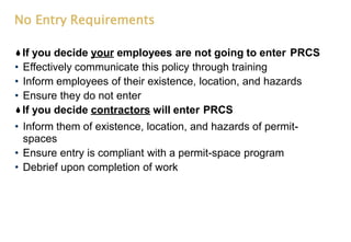 No Entry Requirements
If you decide your employees are not going to enter PRCS
• Effectively communicate this policy through training
• Inform employees of their existence, location, and hazards
• Ensure they do not enter
If you decide contractors will enter PRCS
• Inform them of existence, location, and hazards of permit-
spaces
• Ensure entry is compliant with a permit-space program
• Debrief upon completion of work
 