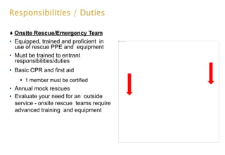 Responsibilities / Duties
Onsite Rescue/Emergency Team
• Equipped, trained and proficient in
use of rescue PPE and equipment
• Must be trained to entrant
responsibilities/duties
• Basic CPR and first aid
 1 member must be certified
• Annual mock rescues
• Evaluate your need for an outside
service - onsite rescue teams require
advanced training and equipment
 
