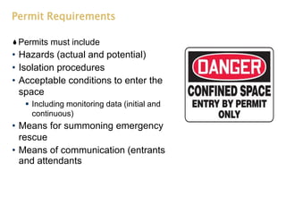 Permit Requirements
Permits must include
• Hazards (actual and potential)
• Isolation procedures
• Acceptable conditions to enter the
space
 Including monitoring data (initial and
continuous)
• Means for summoning emergency
rescue
• Means of communication (entrants
and attendants
 