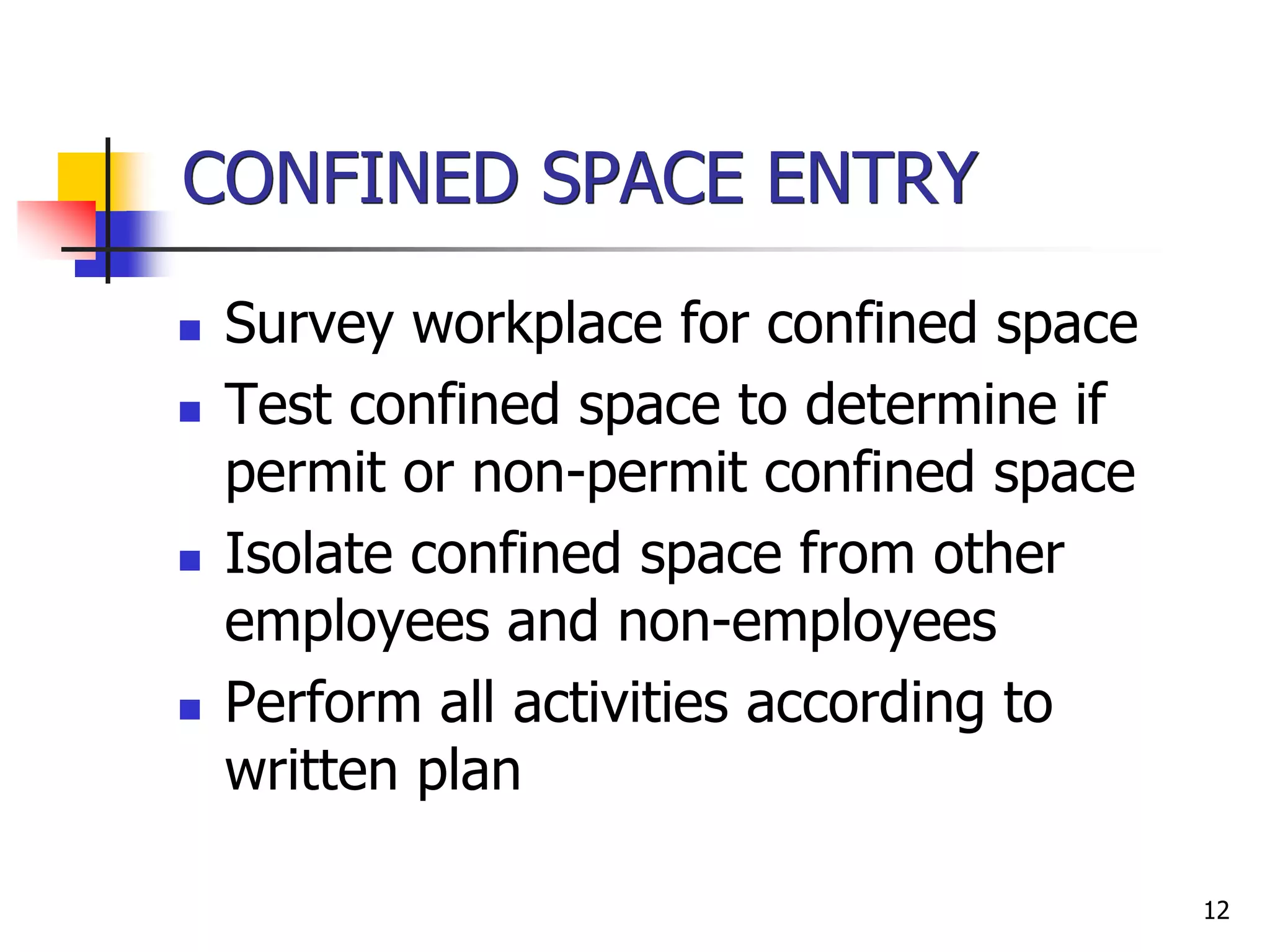 12
CONFINED SPACE ENTRY
 Survey workplace for confined space
 Test confined space to determine if
permit or non-permit confined space
 Isolate confined space from other
employees and non-employees
 Perform all activities according to
written plan
 