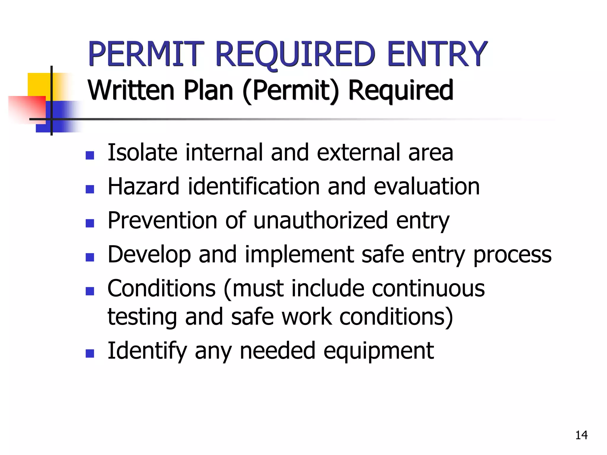 14
PERMIT REQUIRED ENTRY
Written Plan (Permit) Required
 Isolate internal and external area
 Hazard identification and evaluation
 Prevention of unauthorized entry
 Develop and implement safe entry process
 Conditions (must include continuous
testing and safe work conditions)
 Identify any needed equipment
 