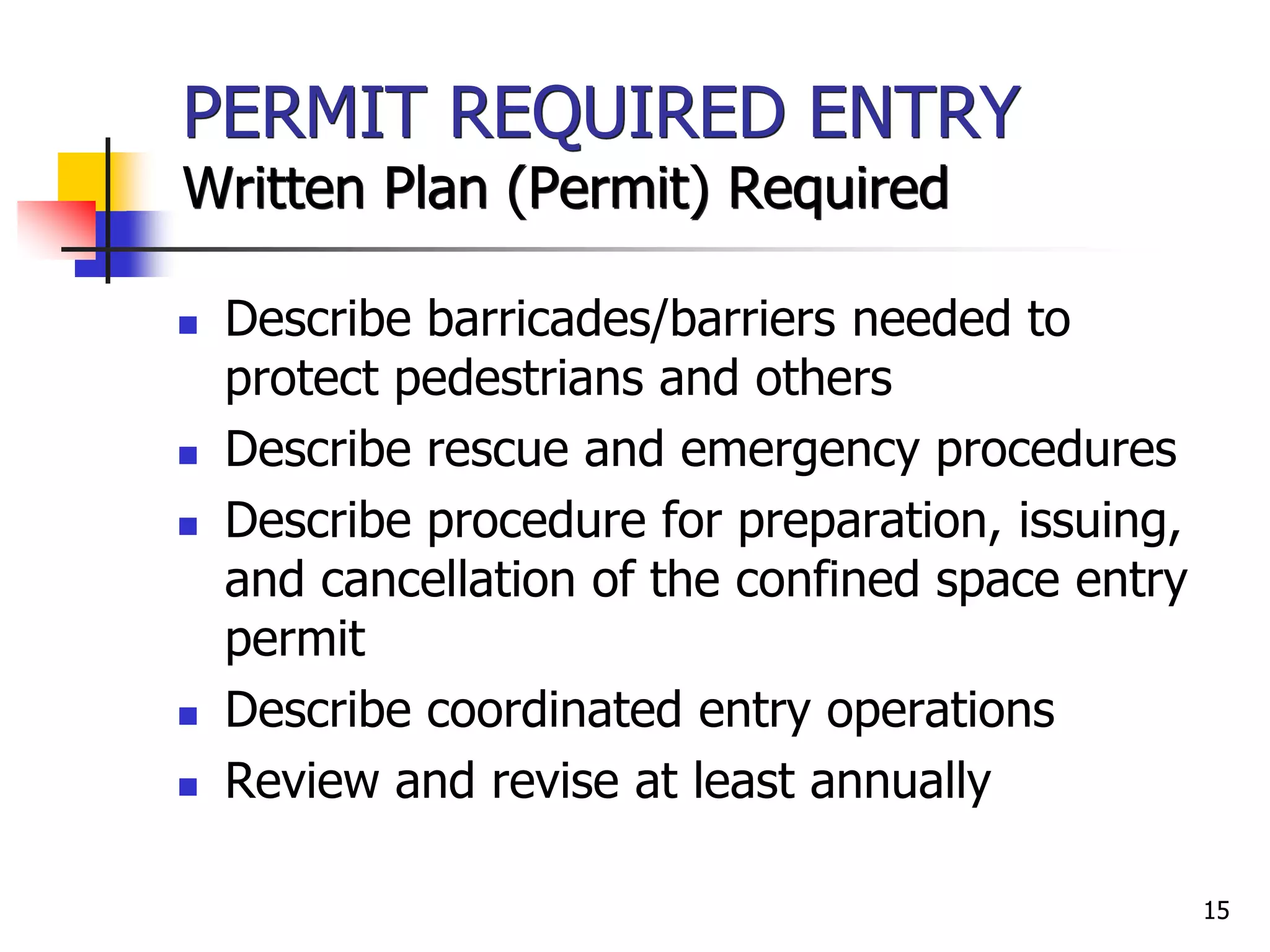 15
PERMIT REQUIRED ENTRY
Written Plan (Permit) Required
 Describe barricades/barriers needed to
protect pedestrians and others
 Describe rescue and emergency procedures
 Describe procedure for preparation, issuing,
and cancellation of the confined space entry
permit
 Describe coordinated entry operations
 Review and revise at least annually
 