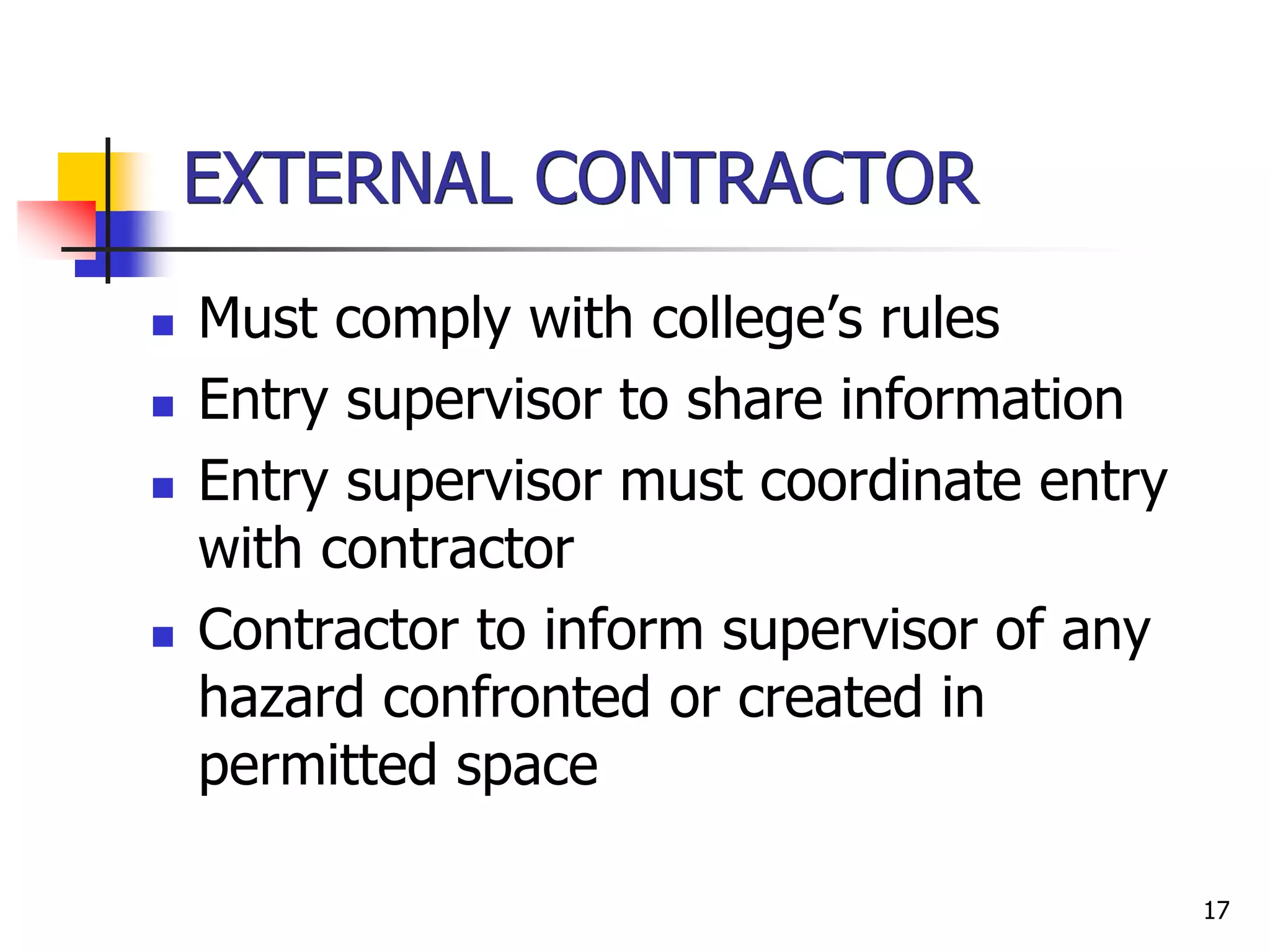 17
EXTERNAL CONTRACTOR
 Must comply with college’s rules
 Entry supervisor to share information
 Entry supervisor must coordinate entry
with contractor
 Contractor to inform supervisor of any
hazard confronted or created in
permitted space
 