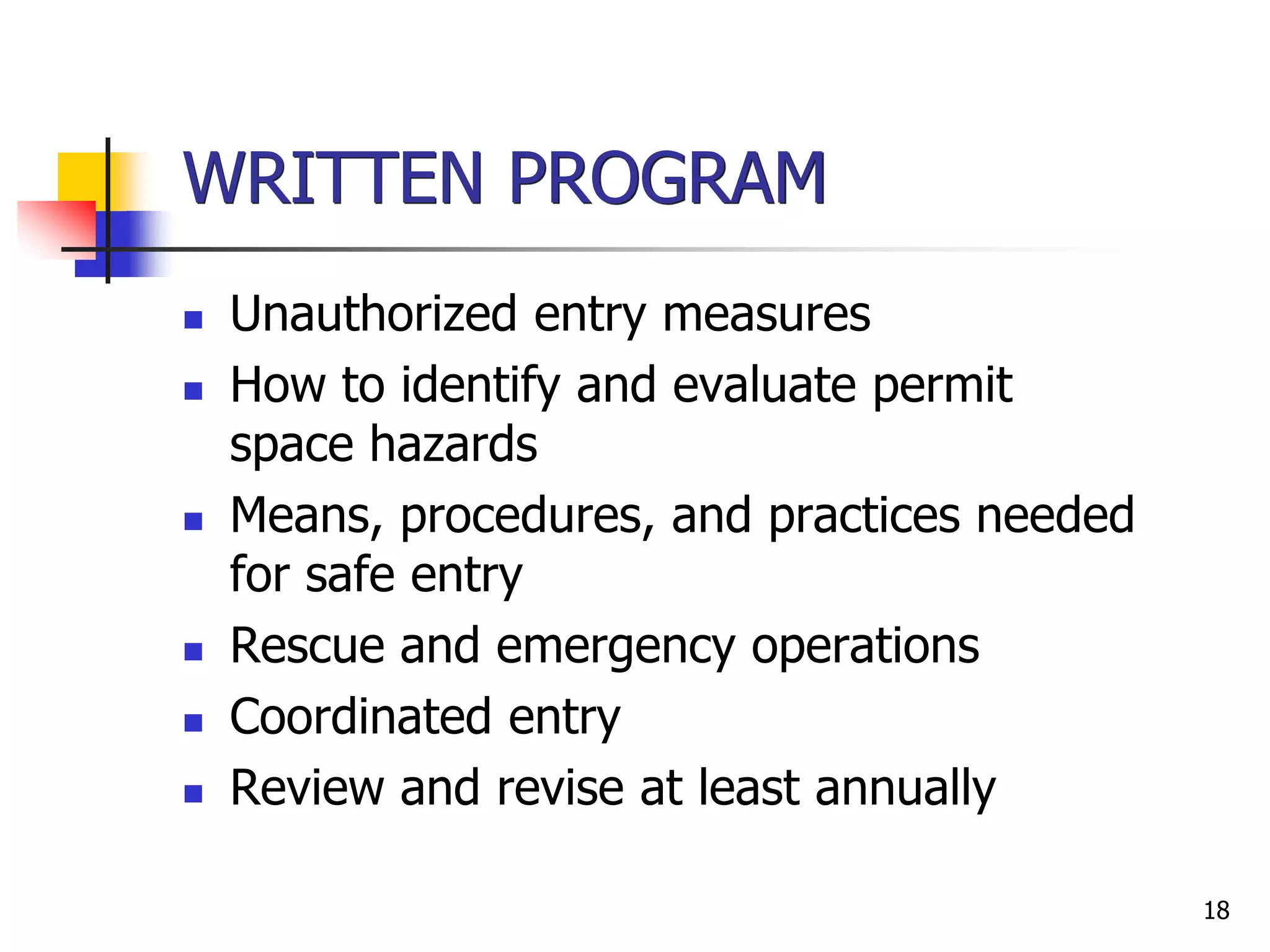 18
WRITTEN PROGRAM
 Unauthorized entry measures
 How to identify and evaluate permit
space hazards
 Means, procedures, and practices needed
for safe entry
 Rescue and emergency operations
 Coordinated entry
 Review and revise at least annually
 