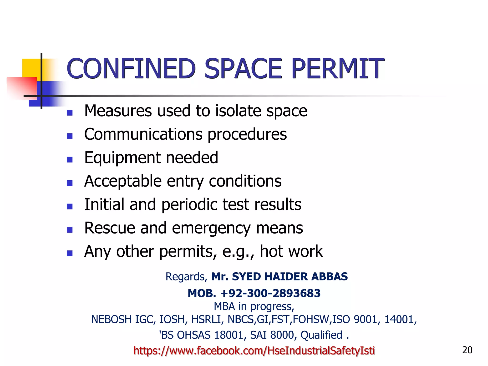 20
CONFINED SPACE PERMIT
 Measures used to isolate space
 Communications procedures
 Equipment needed
 Acceptable entry conditions
 Initial and periodic test results
 Rescue and emergency means
 Any other permits, e.g., hot work
Regards, Mr. SYED HAIDER ABBAS
MOB. +92-300-2893683
MBA in progress,
NEBOSH IGC, IOSH, HSRLI, NBCS,GI,FST,FOHSW,ISO 9001, 14001,
'BS OHSAS 18001, SAI 8000, Qualified .
https://www.facebook.com/HseIndustrialSafetyIsti
 