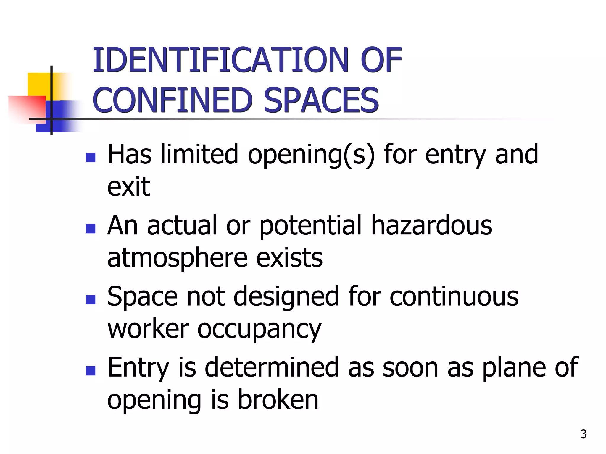 3
IDENTIFICATION OF
CONFINED SPACES
 Has limited opening(s) for entry and
exit
 An actual or potential hazardous
atmosphere exists
 Space not designed for continuous
worker occupancy
 Entry is determined as soon as plane of
opening is broken
 