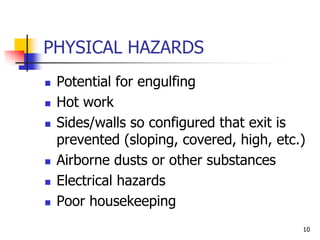 10
PHYSICAL HAZARDS
 Potential for engulfing
 Hot work
 Sides/walls so configured that exit is
prevented (sloping, covered, high, etc.)
 Airborne dusts or other substances
 Electrical hazards
 Poor housekeeping
 