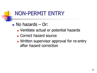 13
NON-PERMIT ENTRY
 No hazards – Or:
 Ventilate actual or potential hazards
 Correct hazard source
 Written supervisor approval for re-entry
after hazard correction
 