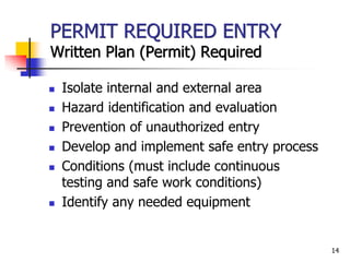 14
PERMIT REQUIRED ENTRY
Written Plan (Permit) Required
 Isolate internal and external area
 Hazard identification and evaluation
 Prevention of unauthorized entry
 Develop and implement safe entry process
 Conditions (must include continuous
testing and safe work conditions)
 Identify any needed equipment
 