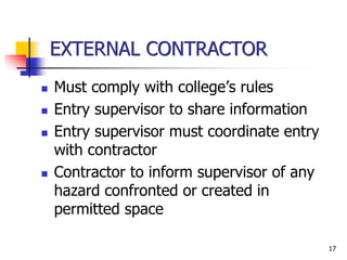 17
EXTERNAL CONTRACTOR
 Must comply with college’s rules
 Entry supervisor to share information
 Entry supervisor must coordinate entry
with contractor
 Contractor to inform supervisor of any
hazard confronted or created in
permitted space
 
