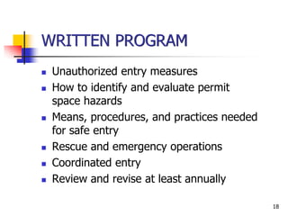 18
WRITTEN PROGRAM
 Unauthorized entry measures
 How to identify and evaluate permit
space hazards
 Means, procedures, and practices needed
for safe entry
 Rescue and emergency operations
 Coordinated entry
 Review and revise at least annually
 