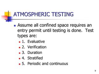 8
ATMOSPHERIC TESTING
 Assume all confined space requires an
entry permit until testing is done. Test
types are:
 1. Evaluative
 2. Verification
 3. Duration
 4. Stratified
 5. Periodic and continuous
 