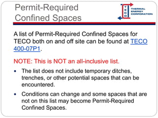 Permit-Required
Confined Spaces
A list of Permit-Required Confined Spaces for
TECO both on and off site can be found at TECO
400-07P1.
NOTE: This is NOT an all-inclusive list.
 The list does not include temporary ditches,
trenches, or other potential spaces that can be
encountered.
 Conditions can change and some spaces that are
not on this list may become Permit-Required
Confined Spaces.
 