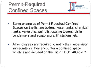 Permit-Required
Confined Spaces
 Some examples of Permit-Required Confined
Spaces on the list are boilers, water tanks, chemical
tanks, valve pits, weir pits, cooling towers, chiller
condensers and evaporators, lift stations, etc.
 All employees are required to notify their supervisor
immediately if they encounter a confined space
which is not included on the list in TECO 400-07P1.
 