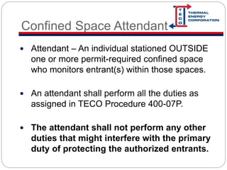 Confined Space Attendant
 Attendant – An individual stationed OUTSIDE
one or more permit-required confined space
who monitors entrant(s) within those spaces.
 An attendant shall perform all the duties as
assigned in TECO Procedure 400-07P.
 The attendant shall not perform any other
duties that might interfere with the primary
duty of protecting the authorized entrants.
 