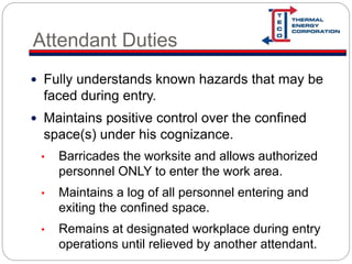 Attendant Duties
 Fully understands known hazards that may be
faced during entry.
 Maintains positive control over the confined
space(s) under his cognizance.
• Barricades the worksite and allows authorized
personnel ONLY to enter the work area.
• Maintains a log of all personnel entering and
exiting the confined space.
• Remains at designated workplace during entry
operations until relieved by another attendant.
 