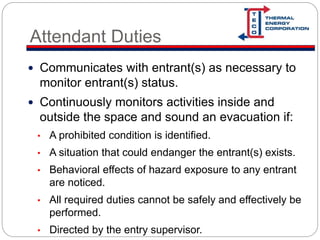 Attendant Duties
 Communicates with entrant(s) as necessary to
monitor entrant(s) status.
 Continuously monitors activities inside and
outside the space and sound an evacuation if:
• A prohibited condition is identified.
• A situation that could endanger the entrant(s) exists.
• Behavioral effects of hazard exposure to any entrant
are noticed.
• All required duties cannot be safely and effectively be
performed.
• Directed by the entry supervisor.
 