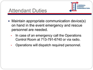 Attendant Duties
 Maintain appropriate communication device(s)
on hand in the event emergency and rescue
personnel are needed.
• In case of an emergency call the Operations
Control Room at 713-791-6740 or via radio.
• Operations will dispatch required personnel.
 