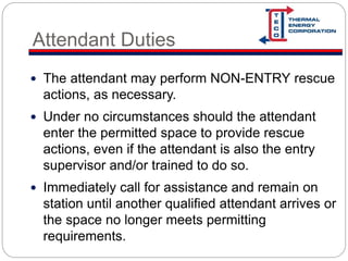 Attendant Duties
 The attendant may perform NON-ENTRY rescue
actions, as necessary.
 Under no circumstances should the attendant
enter the permitted space to provide rescue
actions, even if the attendant is also the entry
supervisor and/or trained to do so.
 Immediately call for assistance and remain on
station until another qualified attendant arrives or
the space no longer meets permitting
requirements.
 