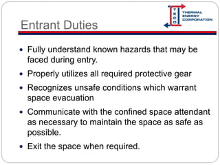 Entrant Duties
 Fully understand known hazards that may be
faced during entry.
 Properly utilizes all required protective gear
 Recognizes unsafe conditions which warrant
space evacuation
 Communicate with the confined space attendant
as necessary to maintain the space as safe as
possible.
 Exit the space when required.
 