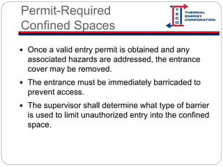 Permit-Required
Confined Spaces
 Once a valid entry permit is obtained and any
associated hazards are addressed, the entrance
cover may be removed.
 The entrance must be immediately barricaded to
prevent access.
 The supervisor shall determine what type of barrier
is used to limit unauthorized entry into the confined
space.
 