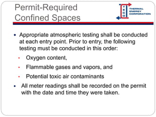 Permit-Required
Confined Spaces
 Appropriate atmospheric testing shall be conducted
at each entry point. Prior to entry, the following
testing must be conducted in this order:
• Oxygen content,
• Flammable gases and vapors, and
• Potential toxic air contaminants
 All meter readings shall be recorded on the permit
with the date and time they were taken.
 