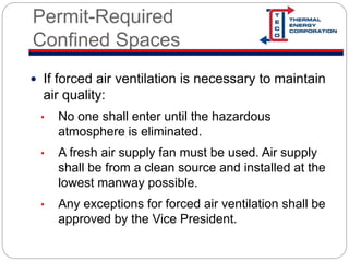 Permit-Required
Confined Spaces
 If forced air ventilation is necessary to maintain
air quality:
• No one shall enter until the hazardous
atmosphere is eliminated.
• A fresh air supply fan must be used. Air supply
shall be from a clean source and installed at the
lowest manway possible.
• Any exceptions for forced air ventilation shall be
approved by the Vice President.
 